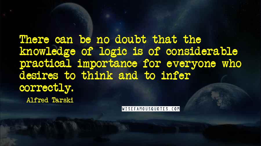 Alfred Tarski Quotes: There can be no doubt that the knowledge of logic is of considerable practical importance for everyone who desires to think and to infer correctly.