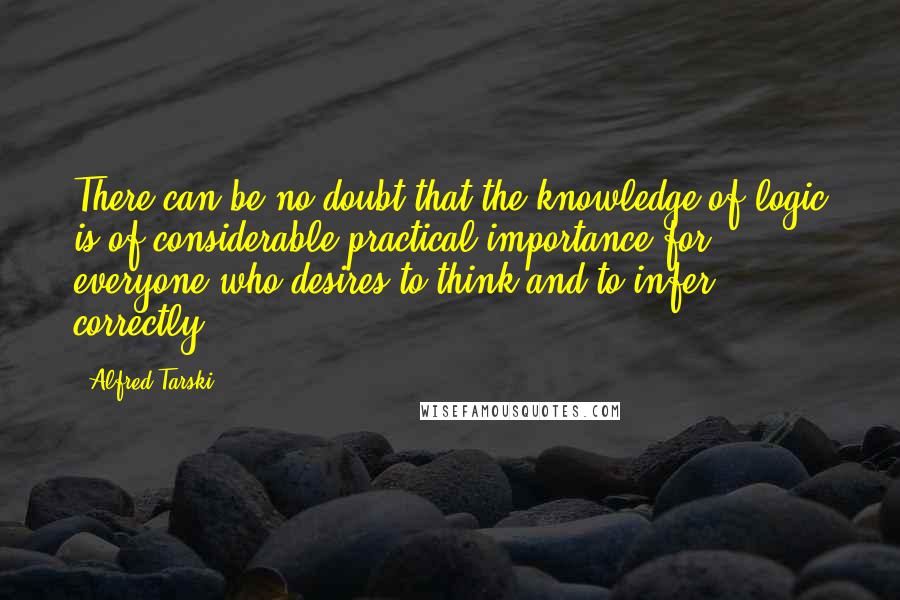 Alfred Tarski Quotes: There can be no doubt that the knowledge of logic is of considerable practical importance for everyone who desires to think and to infer correctly.