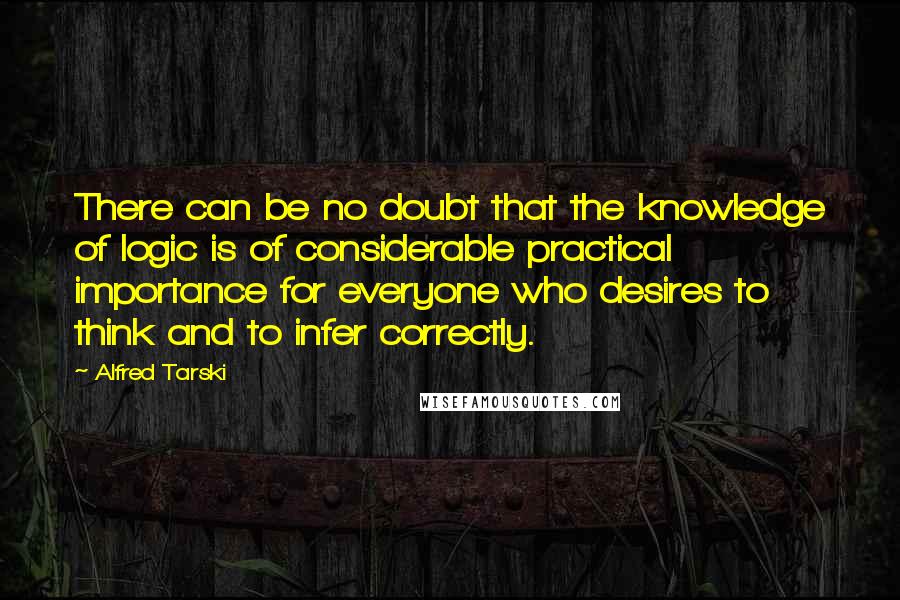 Alfred Tarski Quotes: There can be no doubt that the knowledge of logic is of considerable practical importance for everyone who desires to think and to infer correctly.