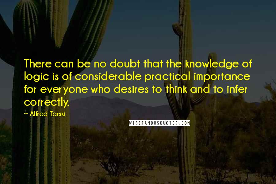 Alfred Tarski Quotes: There can be no doubt that the knowledge of logic is of considerable practical importance for everyone who desires to think and to infer correctly.