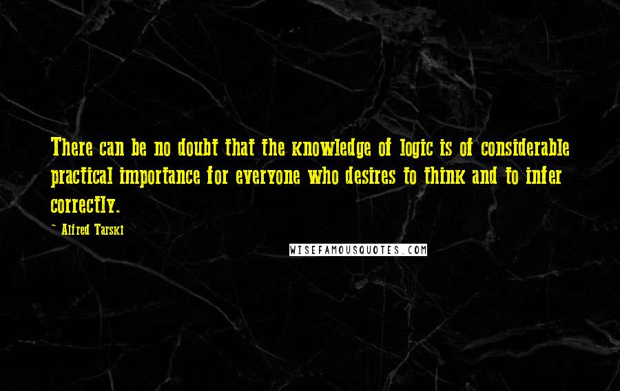 Alfred Tarski Quotes: There can be no doubt that the knowledge of logic is of considerable practical importance for everyone who desires to think and to infer correctly.