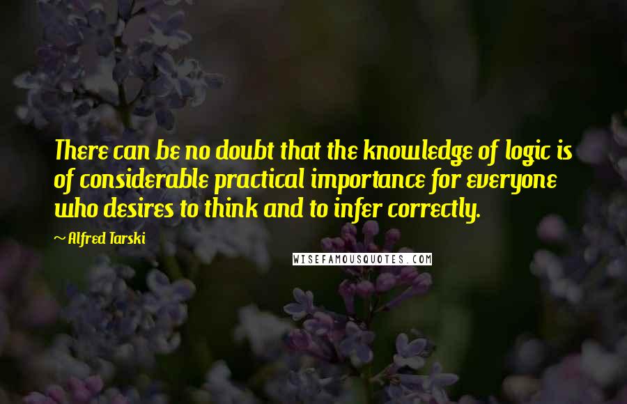 Alfred Tarski Quotes: There can be no doubt that the knowledge of logic is of considerable practical importance for everyone who desires to think and to infer correctly.