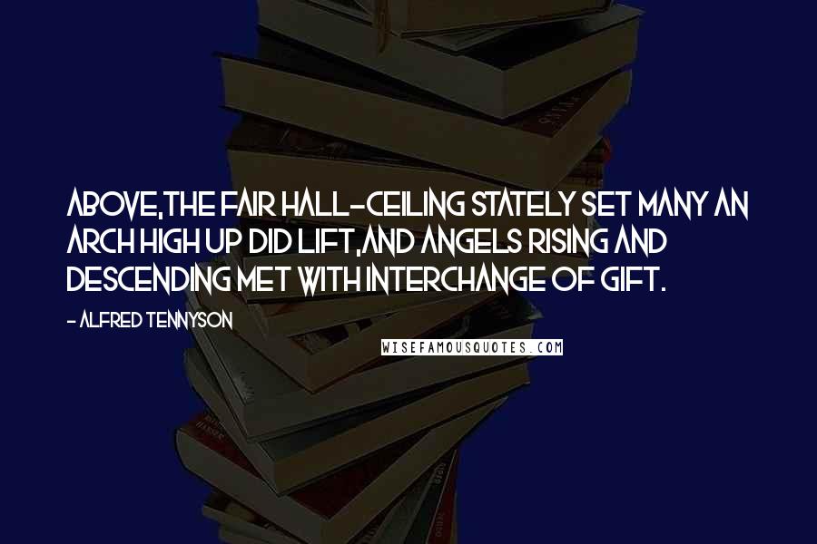 Alfred Tennyson Quotes: Above,the fair hall-ceiling stately set Many an arch high up did lift,And angels rising and descending met With interchange of gift.
