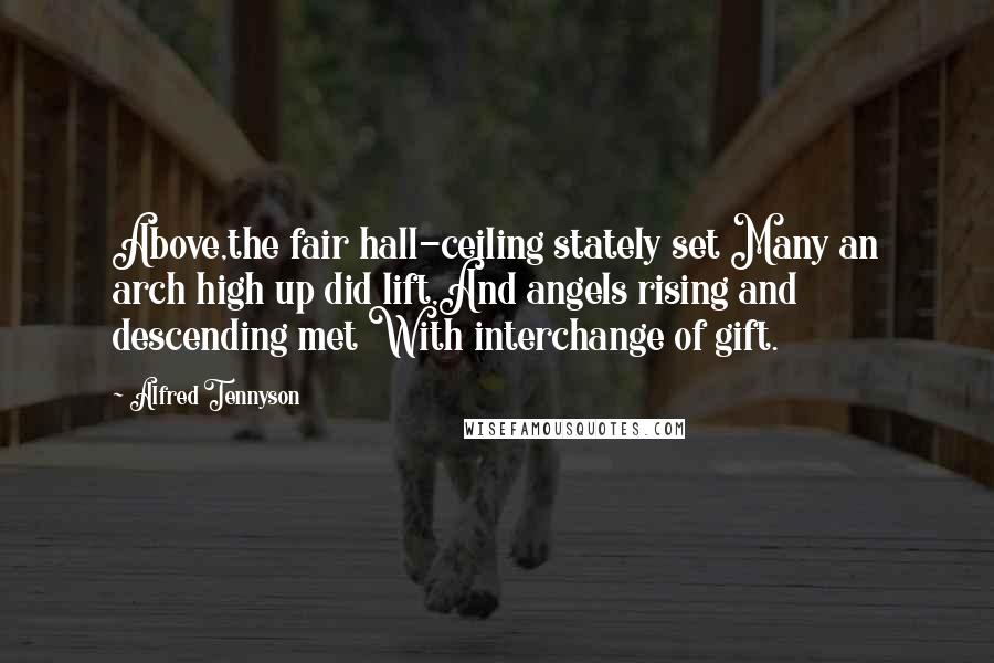 Alfred Tennyson Quotes: Above,the fair hall-ceiling stately set Many an arch high up did lift,And angels rising and descending met With interchange of gift.