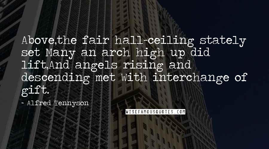 Alfred Tennyson Quotes: Above,the fair hall-ceiling stately set Many an arch high up did lift,And angels rising and descending met With interchange of gift.
