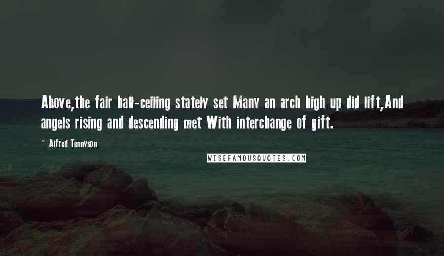 Alfred Tennyson Quotes: Above,the fair hall-ceiling stately set Many an arch high up did lift,And angels rising and descending met With interchange of gift.