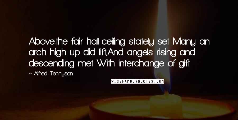 Alfred Tennyson Quotes: Above,the fair hall-ceiling stately set Many an arch high up did lift,And angels rising and descending met With interchange of gift.