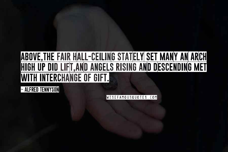 Alfred Tennyson Quotes: Above,the fair hall-ceiling stately set Many an arch high up did lift,And angels rising and descending met With interchange of gift.