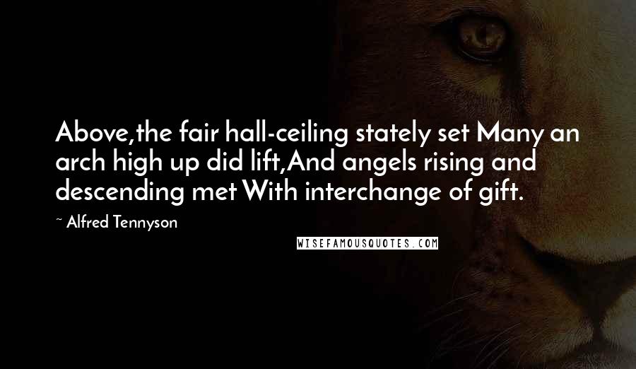 Alfred Tennyson Quotes: Above,the fair hall-ceiling stately set Many an arch high up did lift,And angels rising and descending met With interchange of gift.