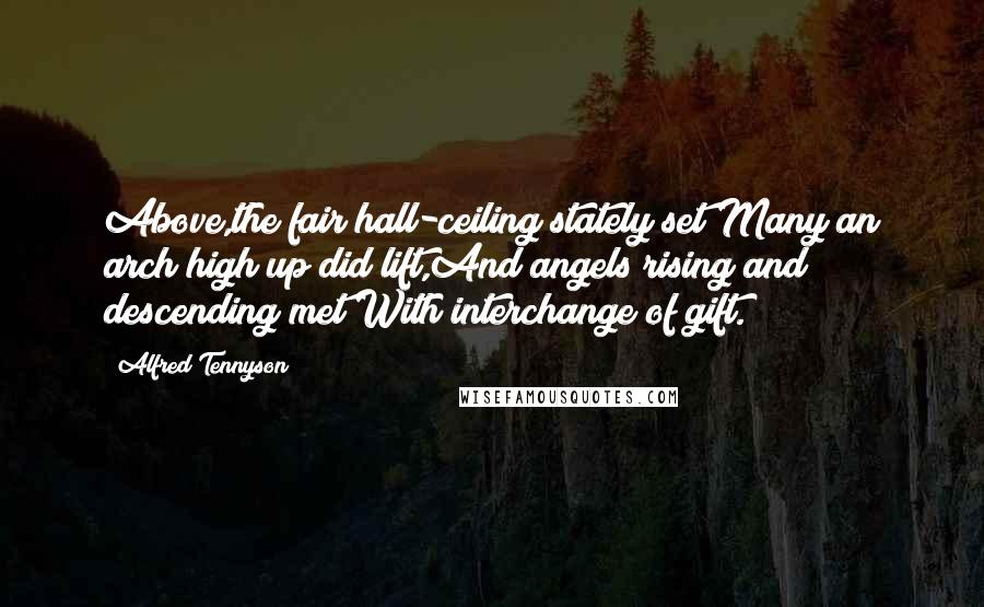 Alfred Tennyson Quotes: Above,the fair hall-ceiling stately set Many an arch high up did lift,And angels rising and descending met With interchange of gift.