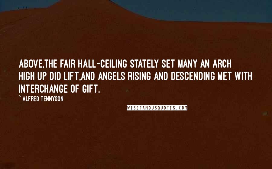 Alfred Tennyson Quotes: Above,the fair hall-ceiling stately set Many an arch high up did lift,And angels rising and descending met With interchange of gift.