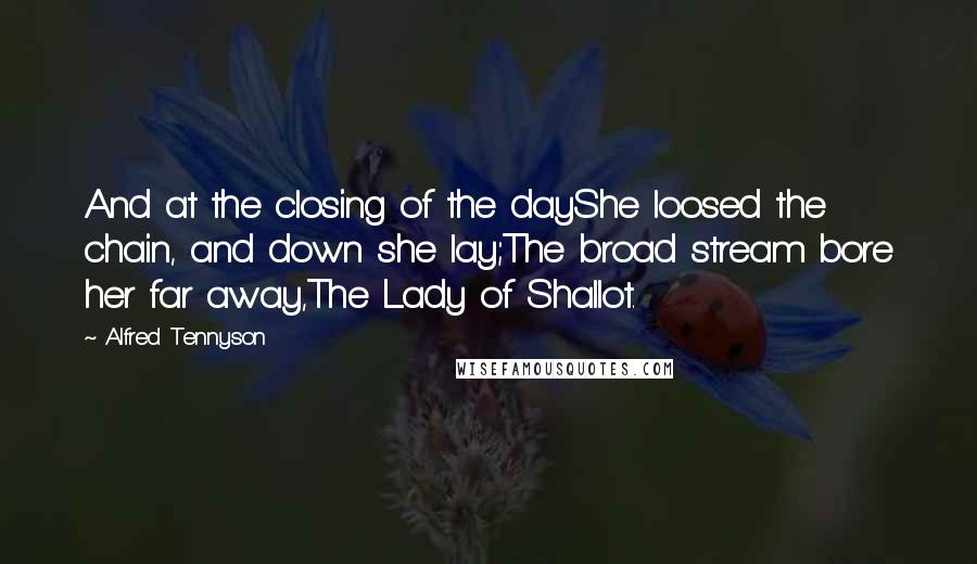 Alfred Tennyson Quotes: And at the closing of the dayShe loosed the chain, and down she lay;The broad stream bore her far away,The Lady of Shallot.