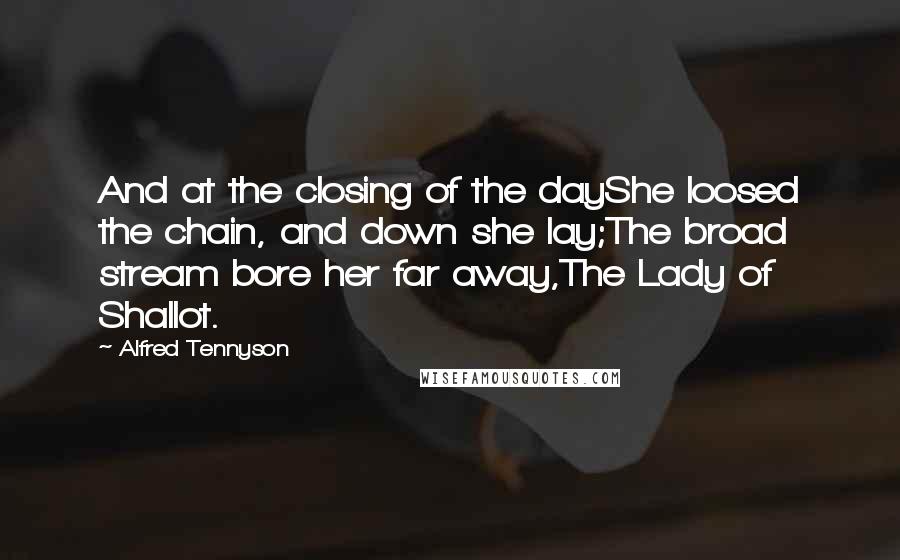 Alfred Tennyson Quotes: And at the closing of the dayShe loosed the chain, and down she lay;The broad stream bore her far away,The Lady of Shallot.