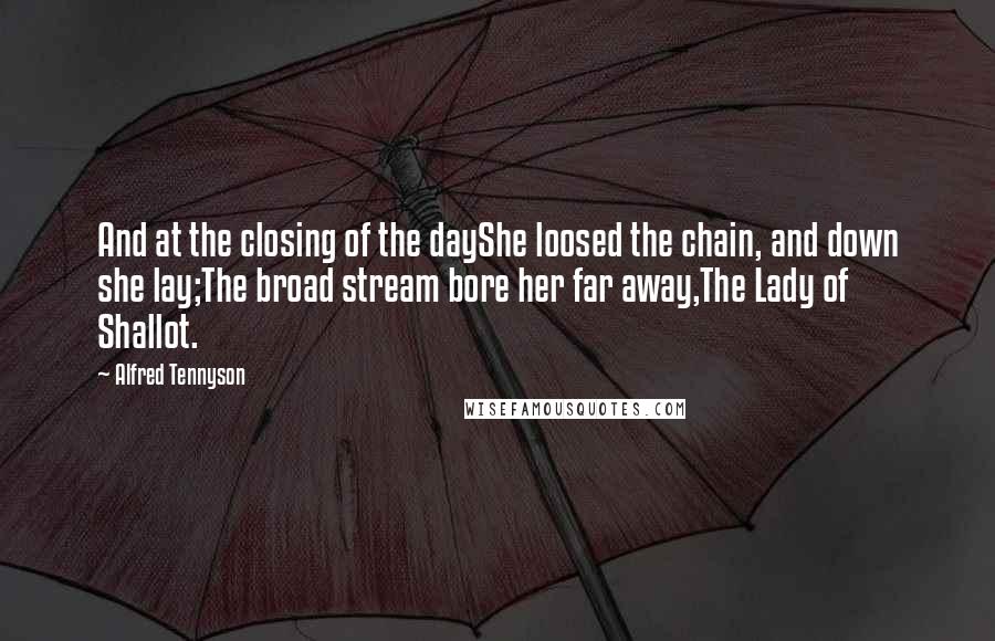 Alfred Tennyson Quotes: And at the closing of the dayShe loosed the chain, and down she lay;The broad stream bore her far away,The Lady of Shallot.