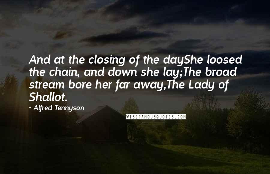 Alfred Tennyson Quotes: And at the closing of the dayShe loosed the chain, and down she lay;The broad stream bore her far away,The Lady of Shallot.