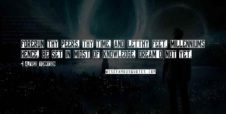 Alfred Tennyson Quotes: Forerun thy peers, thy time, and letThy feet, millenniums hence, be set In midst of knowledge, dream'd not yet.