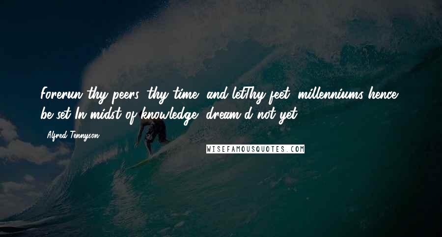 Alfred Tennyson Quotes: Forerun thy peers, thy time, and letThy feet, millenniums hence, be set In midst of knowledge, dream'd not yet.