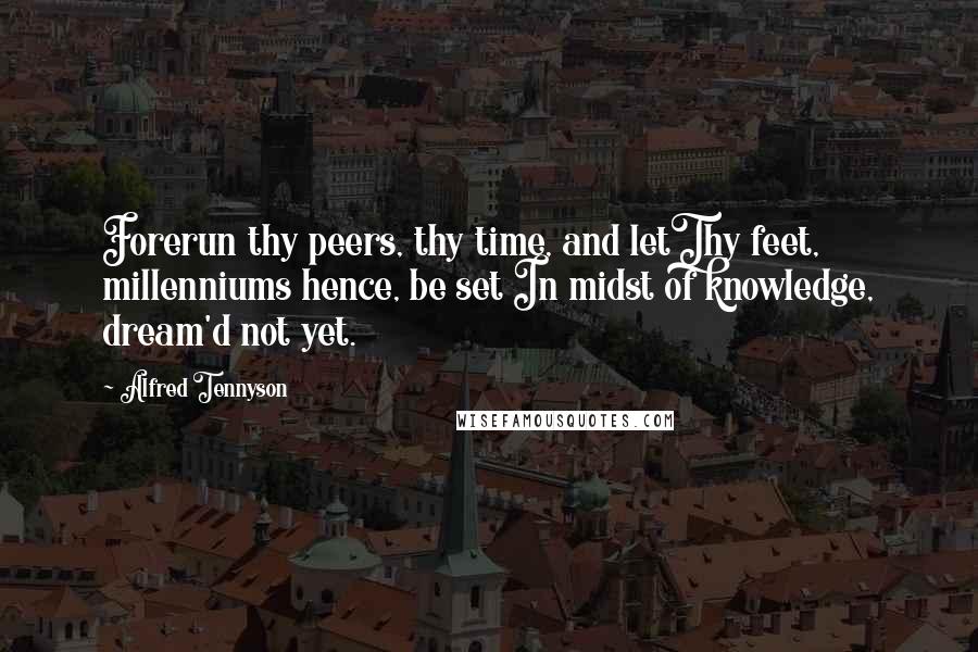 Alfred Tennyson Quotes: Forerun thy peers, thy time, and letThy feet, millenniums hence, be set In midst of knowledge, dream'd not yet.