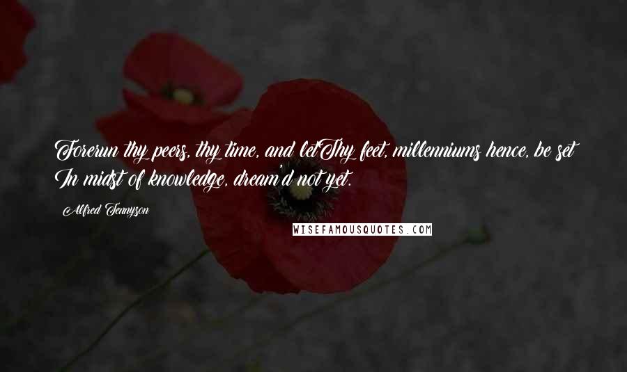 Alfred Tennyson Quotes: Forerun thy peers, thy time, and letThy feet, millenniums hence, be set In midst of knowledge, dream'd not yet.