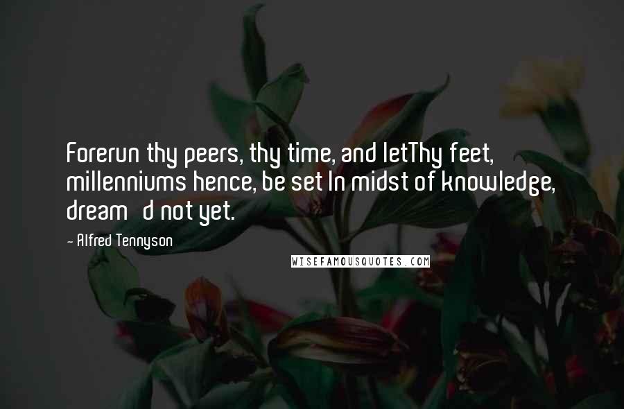 Alfred Tennyson Quotes: Forerun thy peers, thy time, and letThy feet, millenniums hence, be set In midst of knowledge, dream'd not yet.