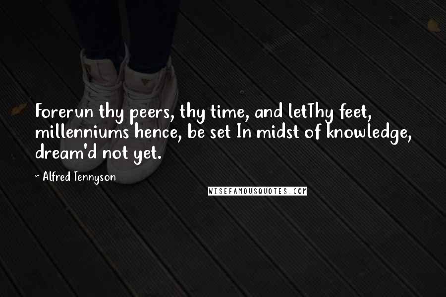 Alfred Tennyson Quotes: Forerun thy peers, thy time, and letThy feet, millenniums hence, be set In midst of knowledge, dream'd not yet.