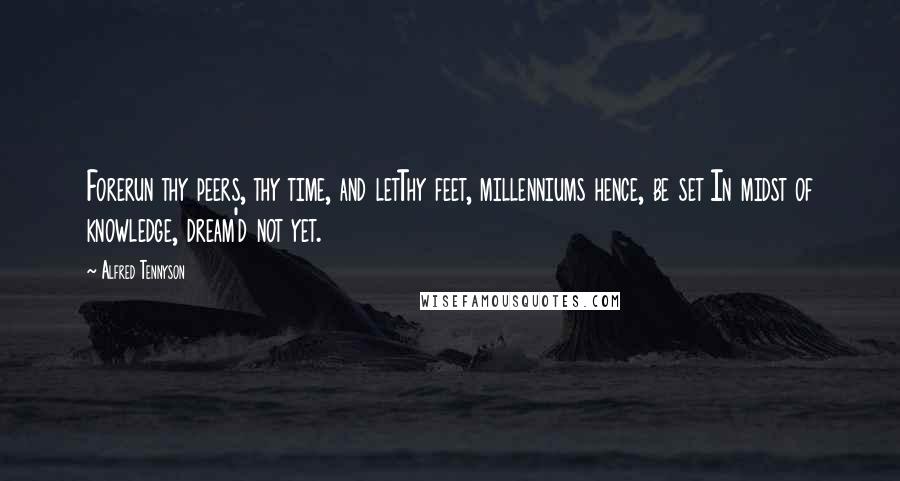 Alfred Tennyson Quotes: Forerun thy peers, thy time, and letThy feet, millenniums hence, be set In midst of knowledge, dream'd not yet.