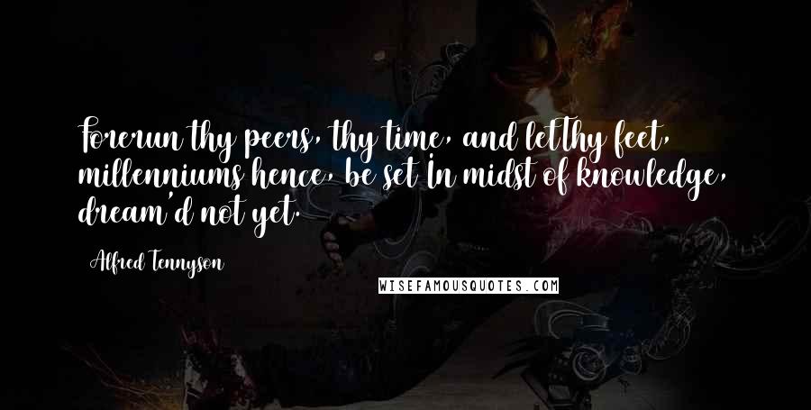 Alfred Tennyson Quotes: Forerun thy peers, thy time, and letThy feet, millenniums hence, be set In midst of knowledge, dream'd not yet.