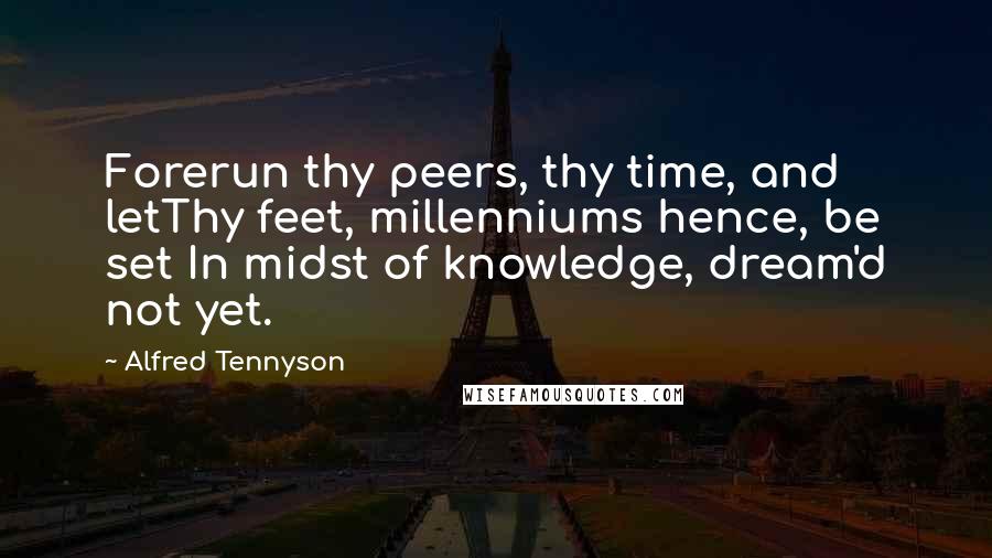 Alfred Tennyson Quotes: Forerun thy peers, thy time, and letThy feet, millenniums hence, be set In midst of knowledge, dream'd not yet.