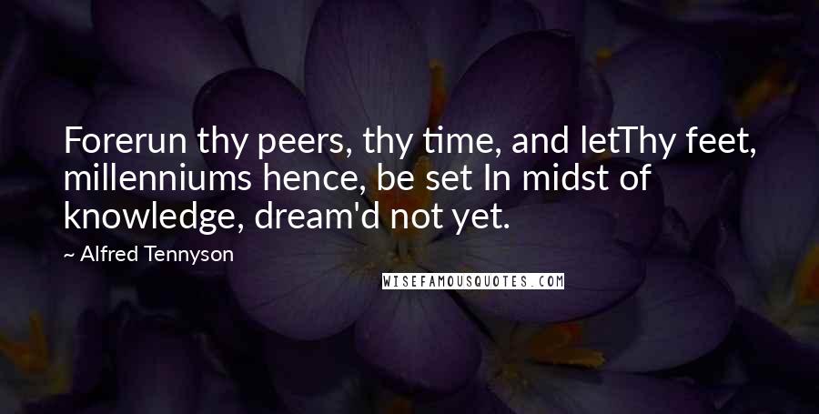 Alfred Tennyson Quotes: Forerun thy peers, thy time, and letThy feet, millenniums hence, be set In midst of knowledge, dream'd not yet.