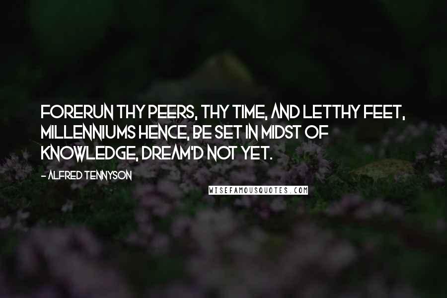 Alfred Tennyson Quotes: Forerun thy peers, thy time, and letThy feet, millenniums hence, be set In midst of knowledge, dream'd not yet.