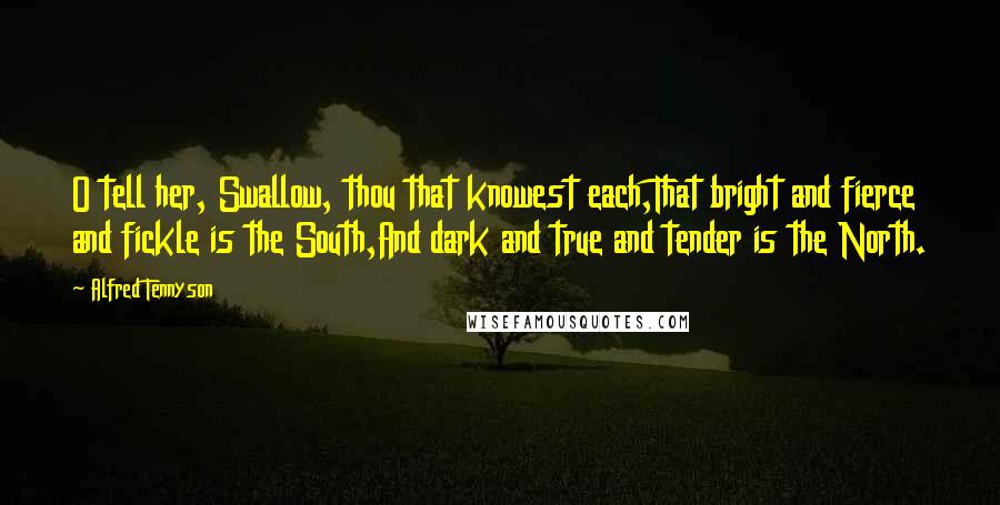 Alfred Tennyson Quotes: O tell her, Swallow, thou that knowest each,That bright and fierce and fickle is the South,And dark and true and tender is the North.