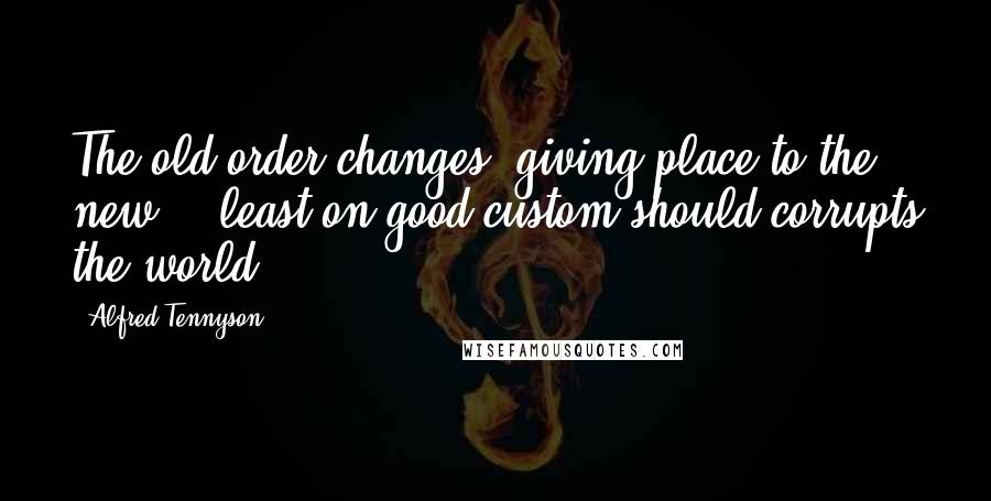 Alfred Tennyson Quotes: The old order changes, giving place to the new... least on good custom should corrupts the world.