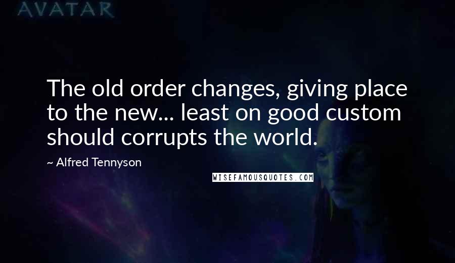 Alfred Tennyson Quotes: The old order changes, giving place to the new... least on good custom should corrupts the world.