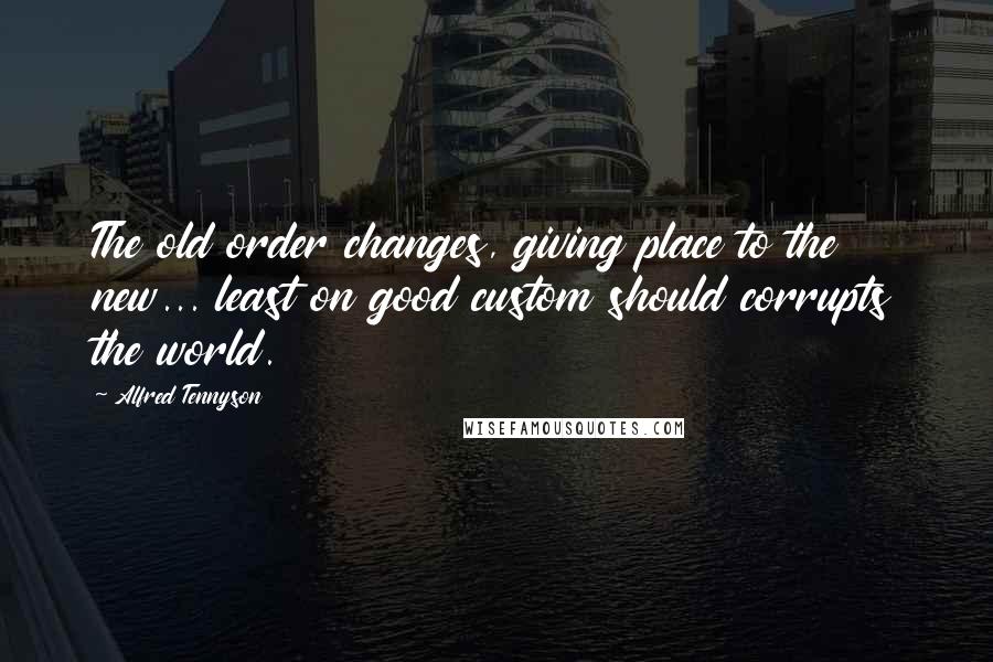 Alfred Tennyson Quotes: The old order changes, giving place to the new... least on good custom should corrupts the world.