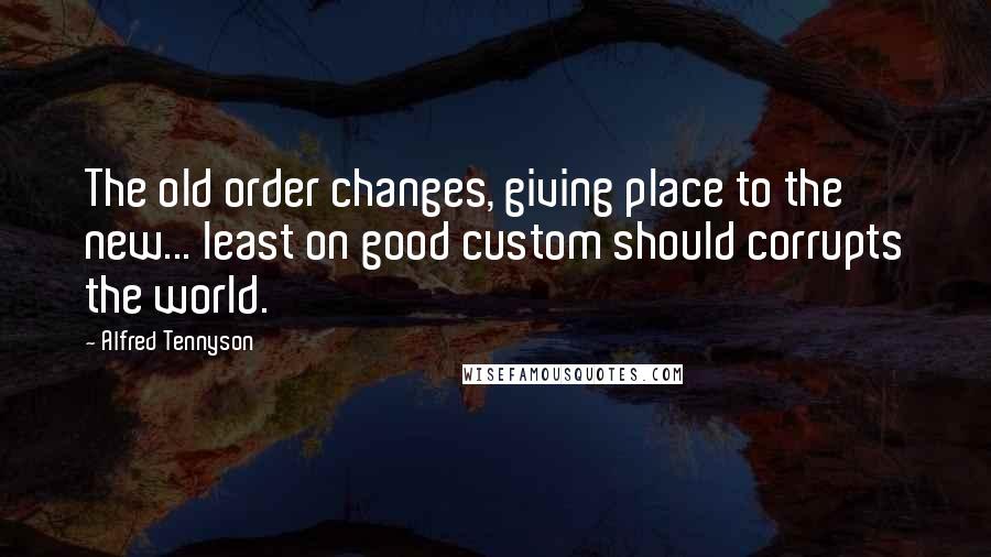 Alfred Tennyson Quotes: The old order changes, giving place to the new... least on good custom should corrupts the world.