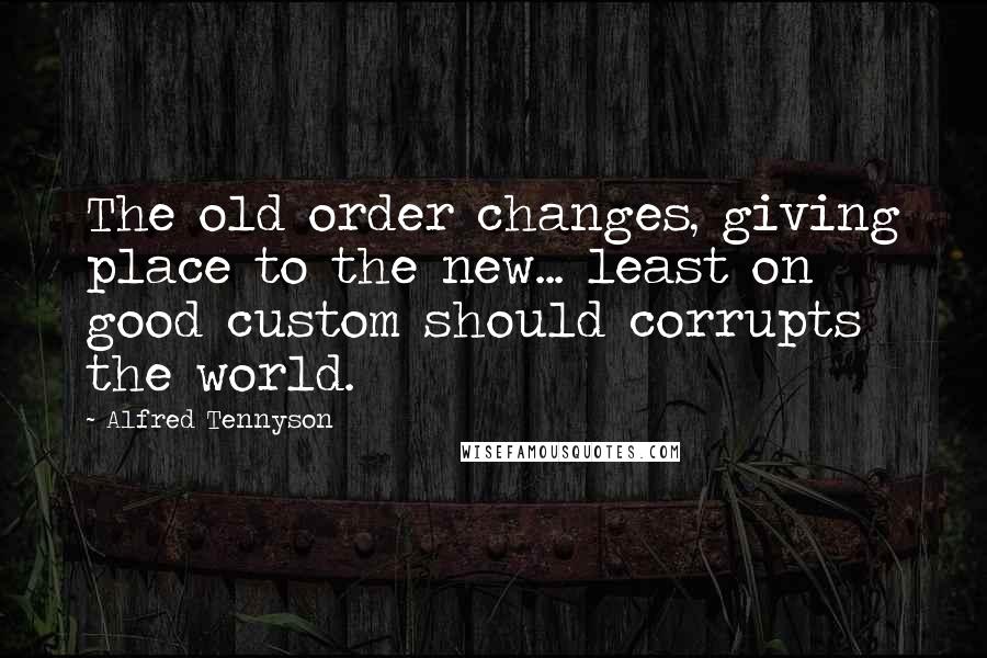 Alfred Tennyson Quotes: The old order changes, giving place to the new... least on good custom should corrupts the world.