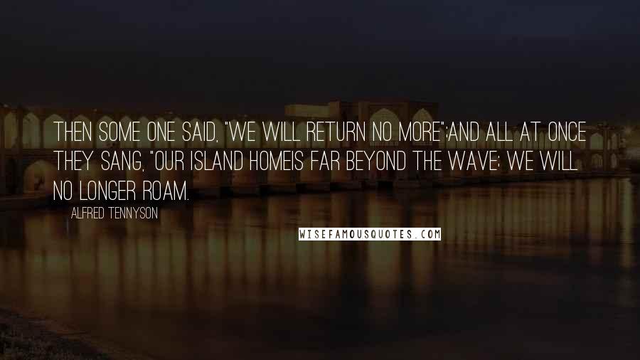 Alfred Tennyson Quotes: Then some one said, "We will return no more";And all at once they sang, "Our island homeIs far beyond the wave; we will no longer roam.