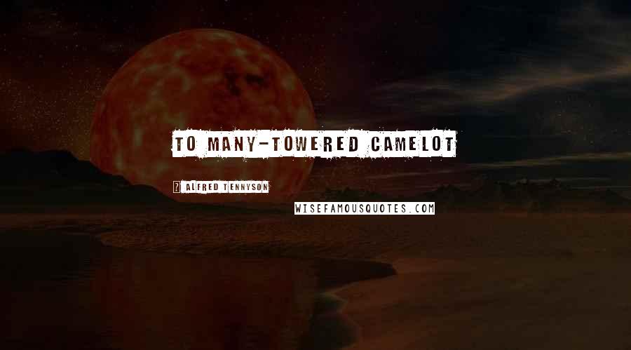 Alfred Tennyson Quotes: To many-towered Camelot