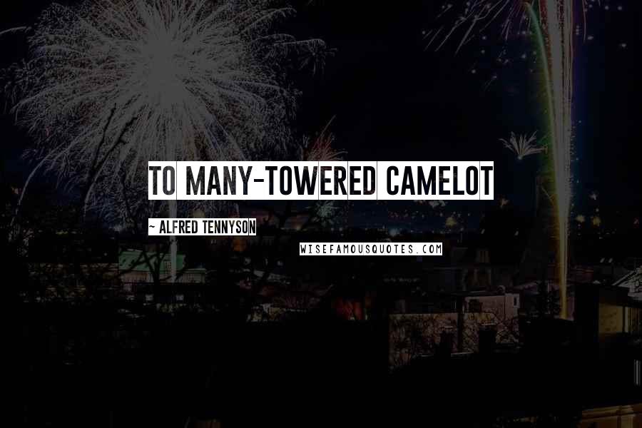 Alfred Tennyson Quotes: To many-towered Camelot