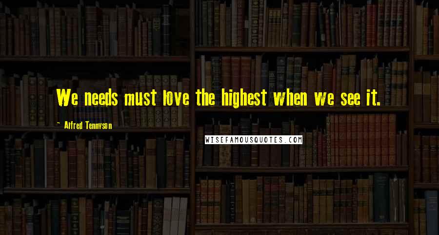 Alfred Tennyson Quotes: We needs must love the highest when we see it.