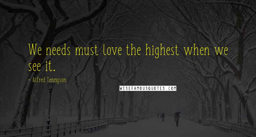 Alfred Tennyson Quotes: We needs must love the highest when we see it.