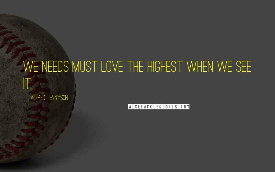 Alfred Tennyson Quotes: We needs must love the highest when we see it.