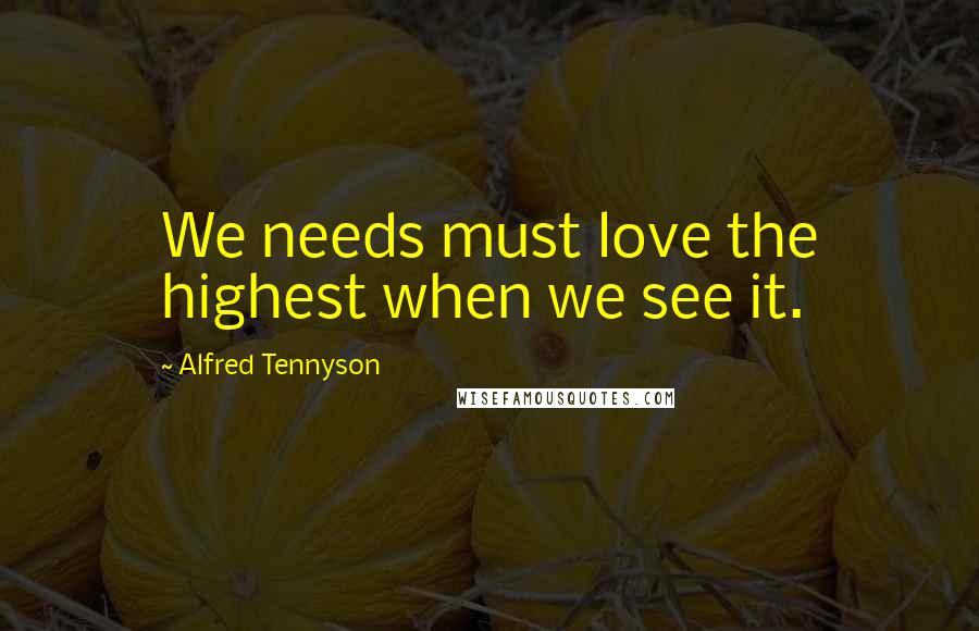 Alfred Tennyson Quotes: We needs must love the highest when we see it.