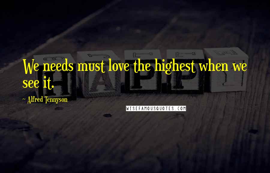 Alfred Tennyson Quotes: We needs must love the highest when we see it.