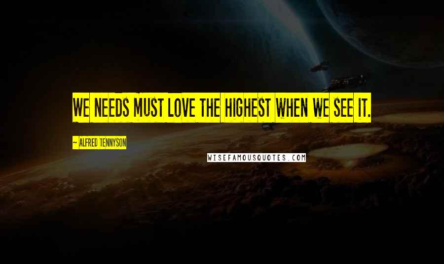 Alfred Tennyson Quotes: We needs must love the highest when we see it.