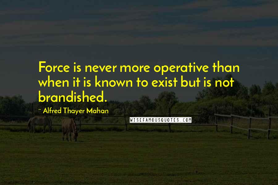 Alfred Thayer Mahan Quotes: Force is never more operative than when it is known to exist but is not brandished.