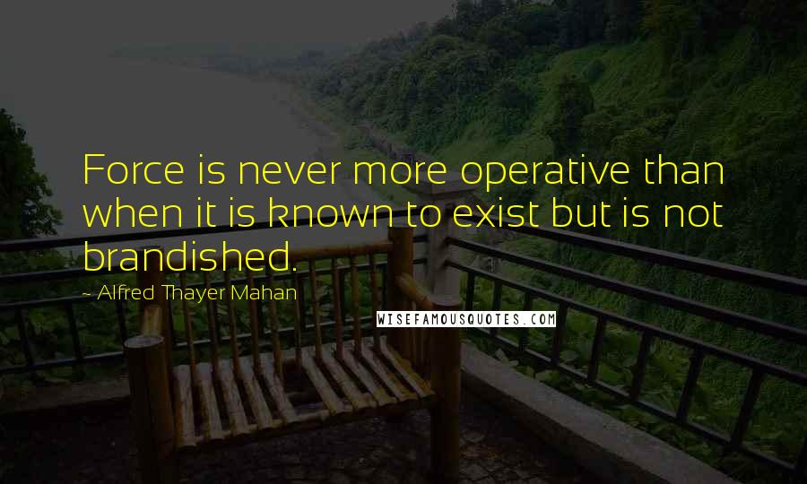 Alfred Thayer Mahan Quotes: Force is never more operative than when it is known to exist but is not brandished.