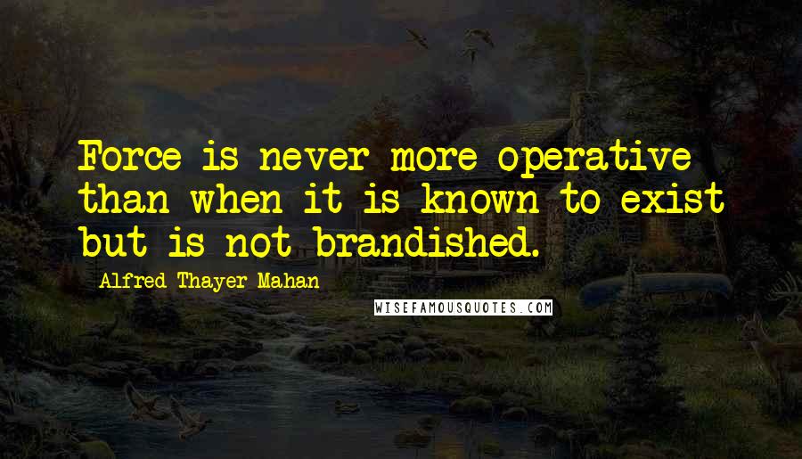 Alfred Thayer Mahan Quotes: Force is never more operative than when it is known to exist but is not brandished.