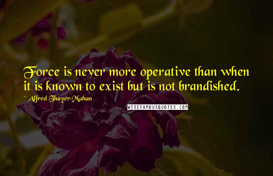 Alfred Thayer Mahan Quotes: Force is never more operative than when it is known to exist but is not brandished.