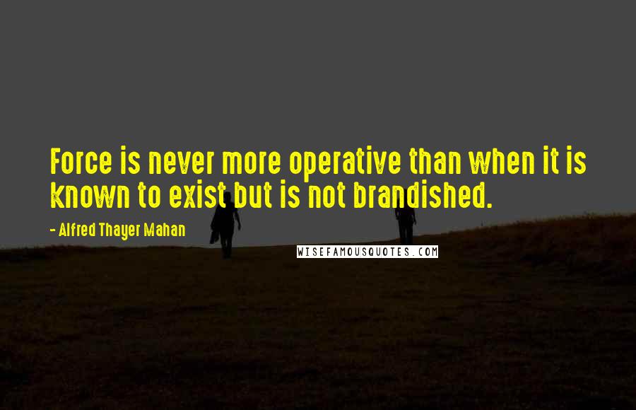 Alfred Thayer Mahan Quotes: Force is never more operative than when it is known to exist but is not brandished.